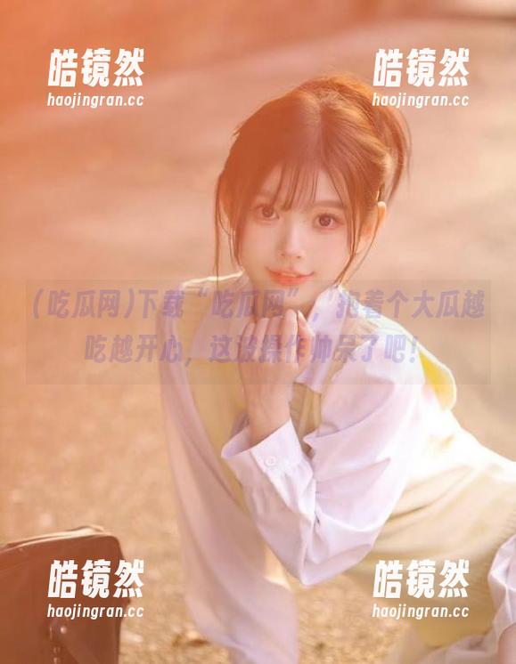 吃瓜网 下载“吃瓜网”,抱着个大瓜越吃越开心,这波操作帅呆了吧!